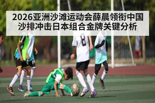 2026亚洲沙滩运动会薛晨领衔中国沙排冲击日本组合金牌关键分析 | kaiyun