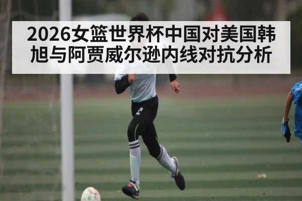 2026女篮世界杯中国对美国韩旭与阿贾威尔逊内线对抗分析